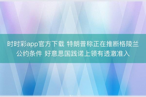 时时彩app官方下载 特朗普称正在推断格陵兰公约条件 好意思国践诺上领有透澈准入