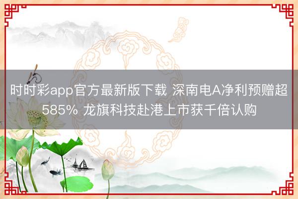 时时彩app官方最新版下载 深南电A净利预赠超585% 龙旗科技赴港上市获千倍认购