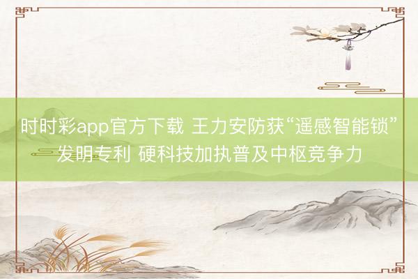 时时彩app官方下载 王力安防获“遥感智能锁”发明专利 硬科技加执普及中枢竞争力
