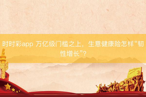 时时彩app 万亿级门槛之上，生意健康险怎样“韧性增长”？
