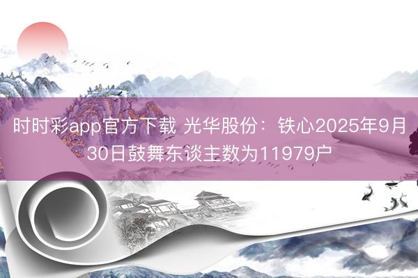 时时彩app官方下载 光华股份:铁心2025年9月30日鼓舞东谈主数为11979户