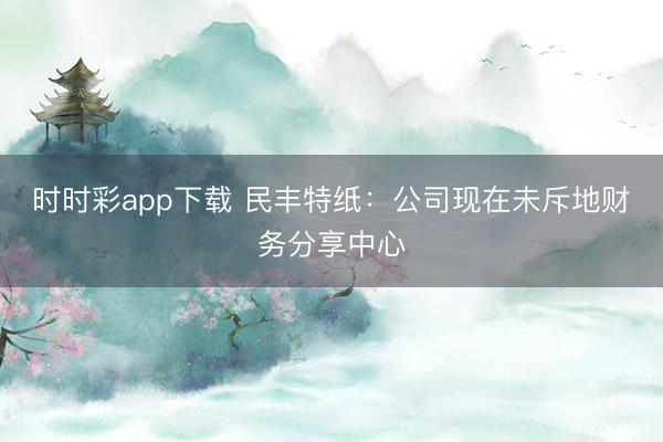 时时彩app下载 民丰特纸:公司现在未斥地财务分享中心