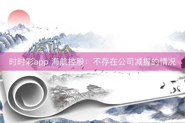 时时彩app 海航控股:不存在公司减握的情况