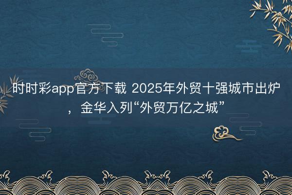 时时彩app官方下载 2025年外贸十强城市出炉,金华入列“外贸万亿之城”