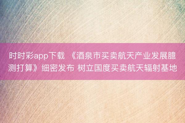 时时彩app下载 《酒泉市买卖航天产业发展臆测打算》细密发布 树立国度买卖航天辐射基地