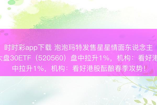 时时彩app下载 泡泡玛特发售星星情面东说念主节限度款，香港大盘30ETF（520560）盘中拉升1%，机构：看好港股酝酿春季攻势！