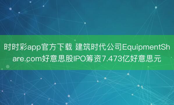 时时彩app官方下载 建筑时代公司EquipmentShare.com好意思股IPO筹资7.473亿好意思元