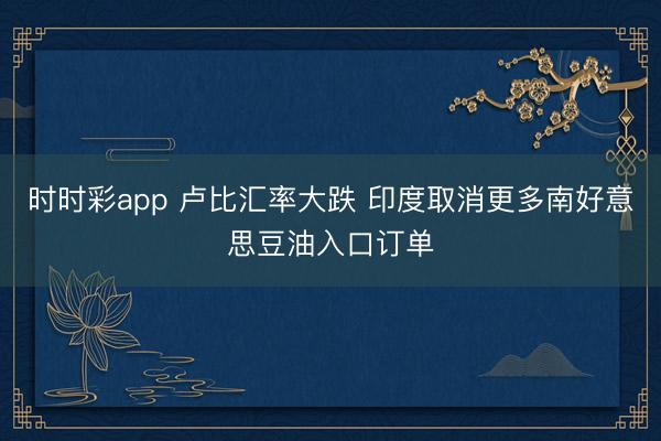 时时彩app 卢比汇率大跌 印度取消更多南好意思豆油入口订单