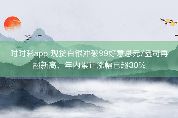 时时彩app 现货白银冲破99好意思元/盎司再翻新高，年内累计涨幅已超30%