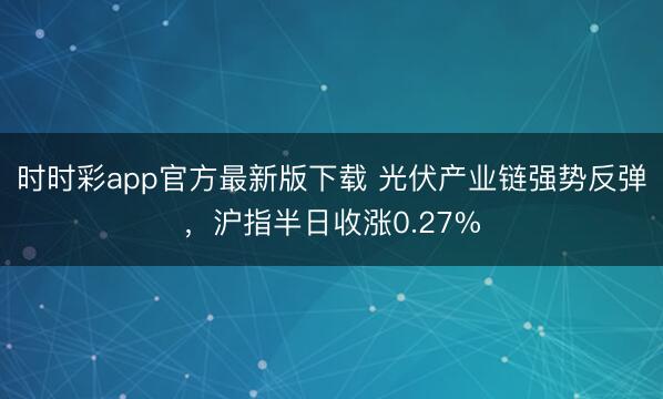 时时彩app官方最新版下载 光伏产业链强势反弹，沪指半日收涨0.27%