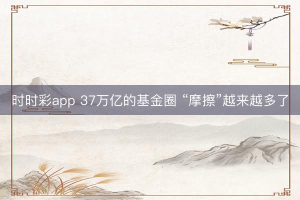 时时彩app 37万亿的基金圈 “摩擦”越来越多了