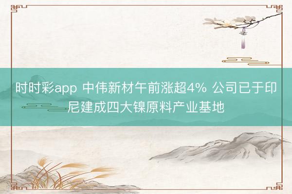 时时彩app 中伟新材午前涨超4% 公司已于印尼建成四大镍原料产业基地