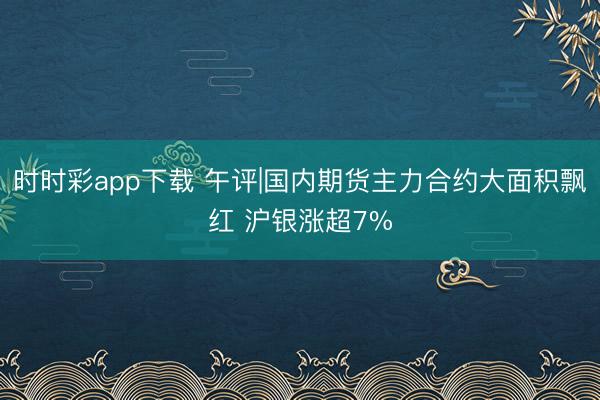时时彩app下载 午评|国内期货主力合约大面积飘红 沪银涨超7%
