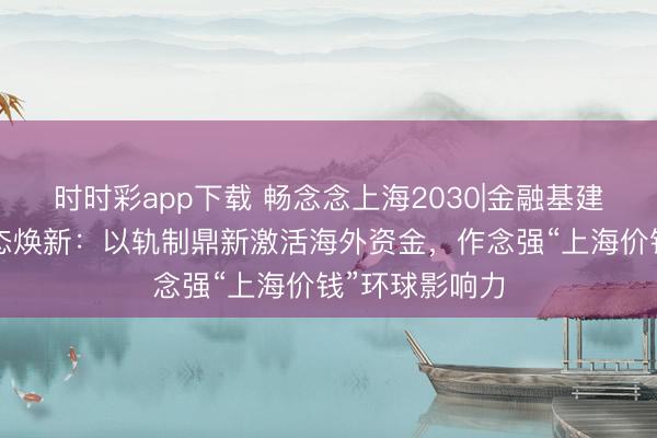 时时彩app下载 畅念念上海2030|金融基建提质+离岸生态焕新：以轨制鼎新激活海外资金，作念强“上海价钱”环球影响力