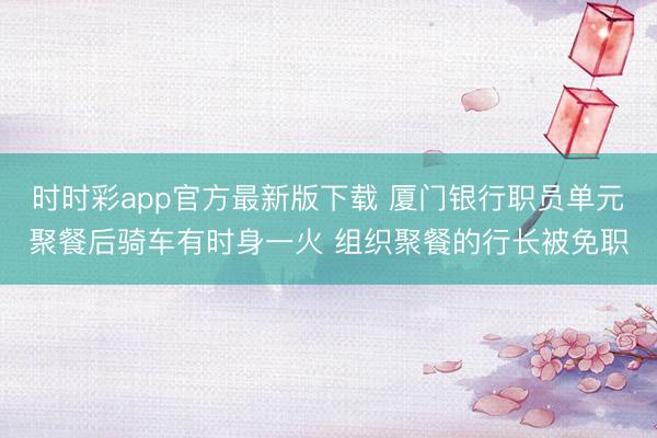 时时彩app官方最新版下载 厦门银行职员单元聚餐后骑车有时身一火 组织聚餐的行长被免职