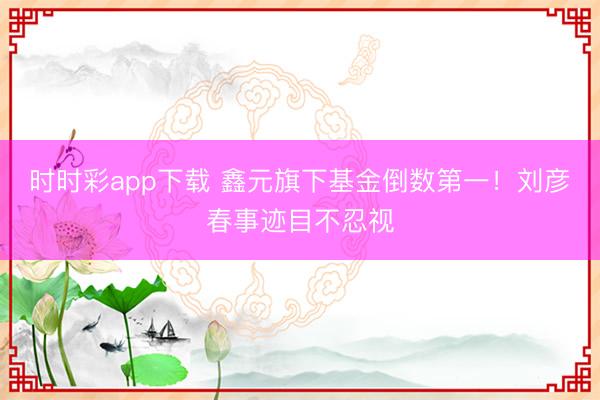 时时彩app下载 鑫元旗下基金倒数第一！刘彦春事迹目不忍视