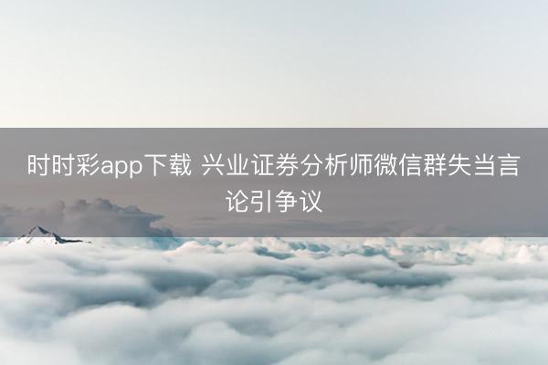 时时彩app下载 兴业证券分析师微信群失当言论引争议