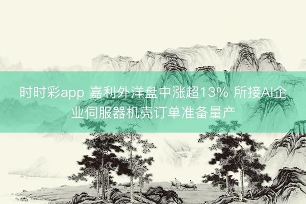 时时彩app 嘉利外洋盘中涨超13% 所接AI企业伺服器机壳订单准备量产