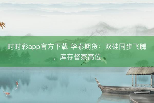 时时彩app官方下载 华泰期货：双硅同步飞腾，库存督察高位
