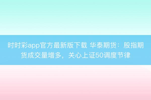 时时彩app官方最新版下载 华泰期货：股指期货成交量增多，关心上证50调度节律