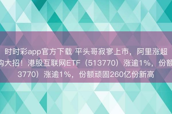 时时彩app官方下载 平头哥寂寥上市，阿里涨超4%，小米放出回购大招！港股互联网ETF（513770）涨逾1%，份额顽固260亿份新高