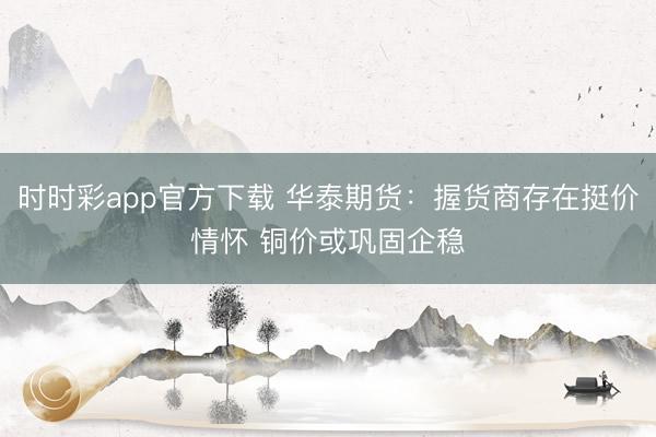 时时彩app官方下载 华泰期货：握货商存在挺价情怀 铜价或巩固企稳