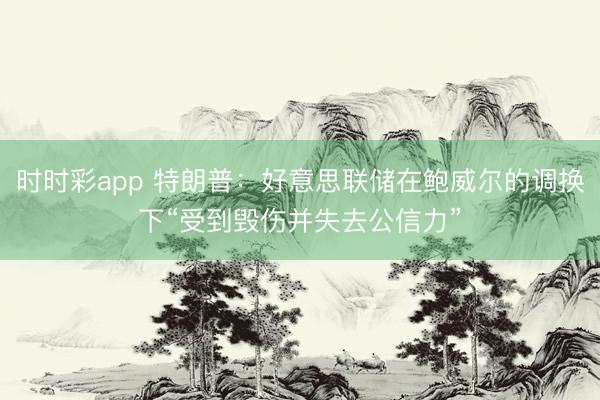 时时彩app 特朗普:好意思联储在鲍威尔的调换下“受到毁伤并失去公信力”