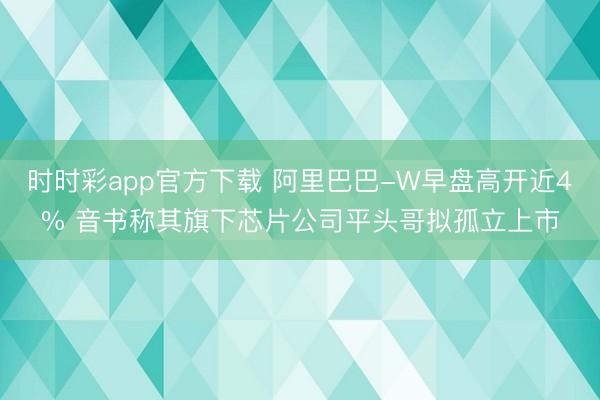 时时彩app官方下载 阿里巴巴-W早盘高开近4% 音书称其旗下芯片公司平头哥拟孤立上市