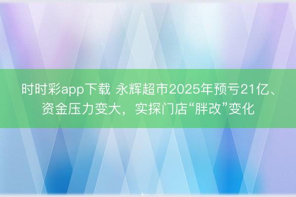 时时彩app下载 永辉超市2025年预亏21亿、资金压力变大,实探门店“胖改”变化