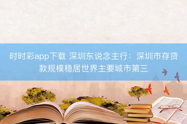 时时彩app下载 深圳东说念主行：深圳市存贷款规模稳居世界主要城市第三