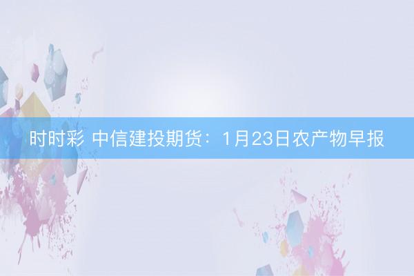 时时彩 中信建投期货：1月23日农产物早报