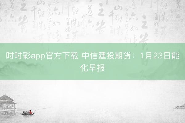 时时彩app官方下载 中信建投期货:1月23日能化早报