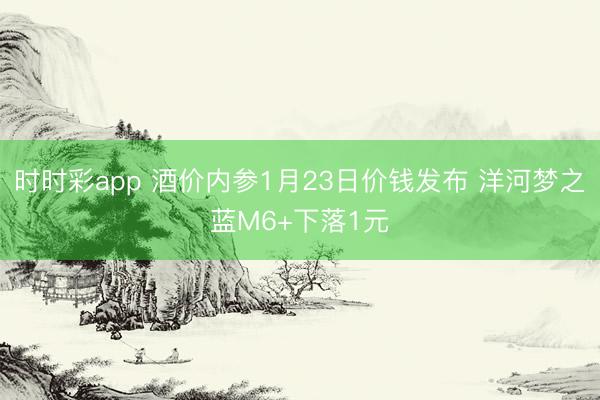 时时彩app 酒价内参1月23日价钱发布 洋河梦之蓝M6+下落1元