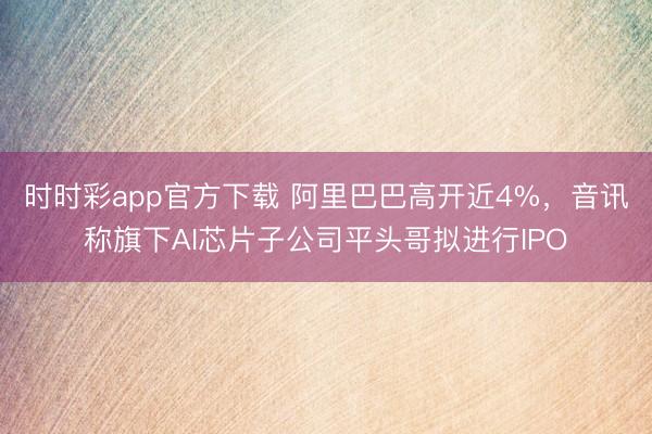 时时彩app官方下载 阿里巴巴高开近4%，音讯称旗下AI芯片子公司平头哥拟进行IPO
