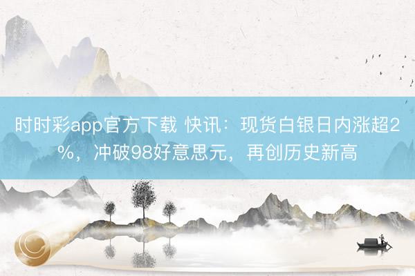 时时彩app官方下载 快讯：现货白银日内涨超2%，冲破98好意思元，再创历史新高