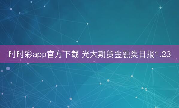 时时彩app官方下载 光大期货金融类日报1.23