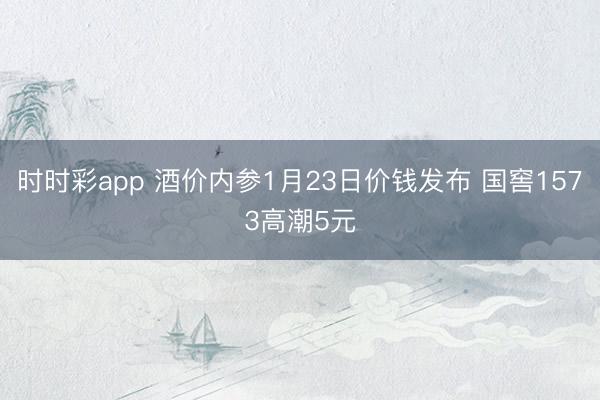 时时彩app 酒价内参1月23日价钱发布 国窖1573高潮5元