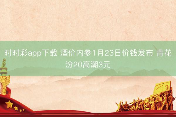 时时彩app下载 酒价内参1月23日价钱发布 青花汾20高潮3元