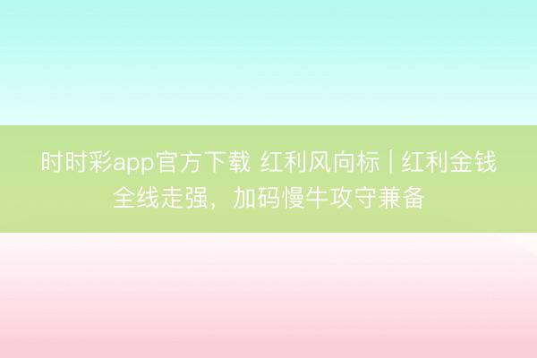 时时彩app官方下载 红利风向标 | 红利金钱全线走强，加码慢牛攻守兼备