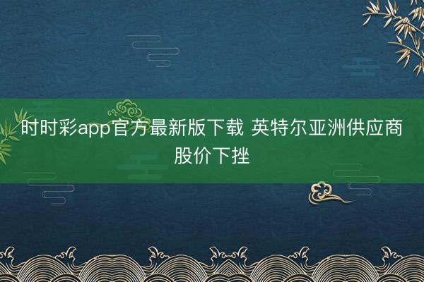 时时彩app官方最新版下载 英特尔亚洲供应商股价下挫