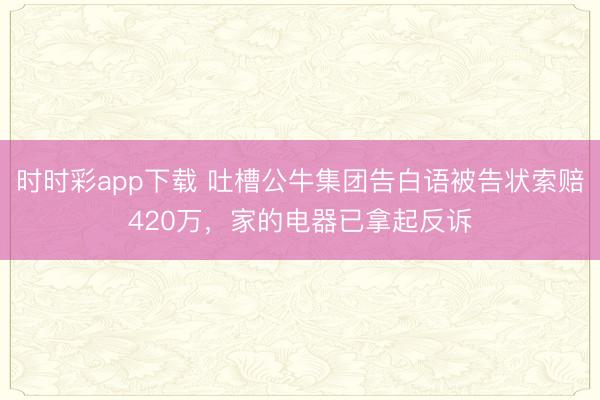 时时彩app下载 吐槽公牛集团告白语被告状索赔420万，家的电器已拿起反诉