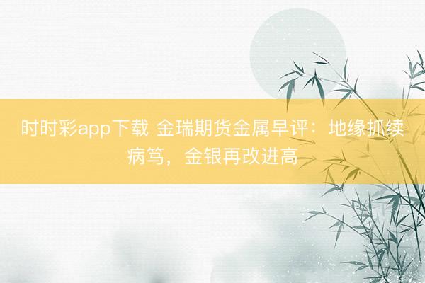 时时彩app下载 金瑞期货金属早评：地缘抓续病笃，金银再改进高