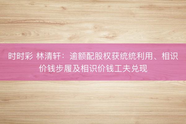 时时彩 林清轩：逾额配股权获统统利用、相识价钱步履及相识价钱工夫兑现