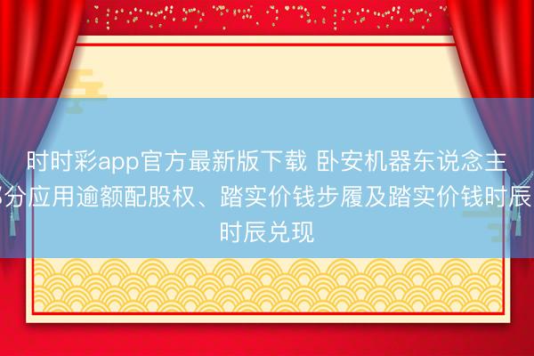 时时彩app官方最新版下载 卧安机器东说念主:部分应用逾额配股权、踏实价钱步履及踏实价钱时辰兑现