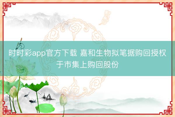 时时彩app官方下载 嘉和生物拟笔据购回授权于市集上购回股份
