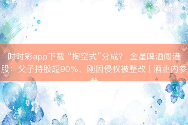 时时彩app下载 “掏空式”分成？ 金星啤酒闯港股：父子持股超90%、刚因侵权被整改 | 酒业内参