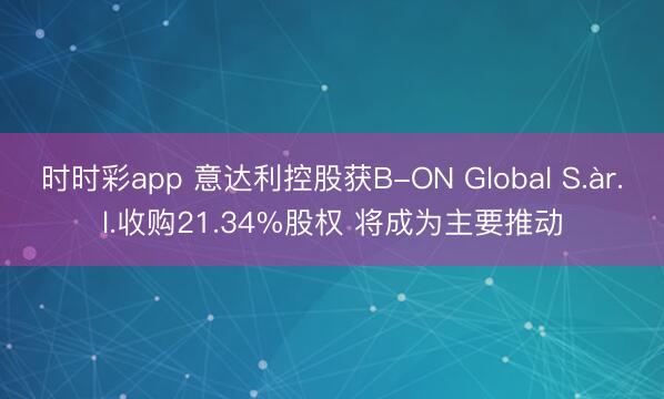 时时彩app 意达利控股获B-ON Global S.àr.l.收购21.34%股权 将成为主要推动
