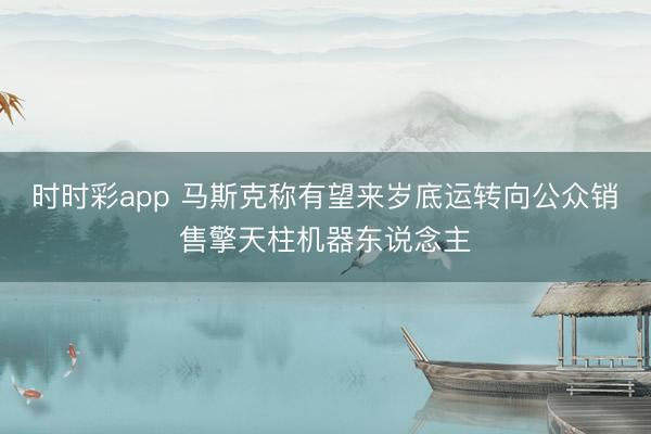 时时彩app 马斯克称有望来岁底运转向公众销售擎天柱机器东说念主