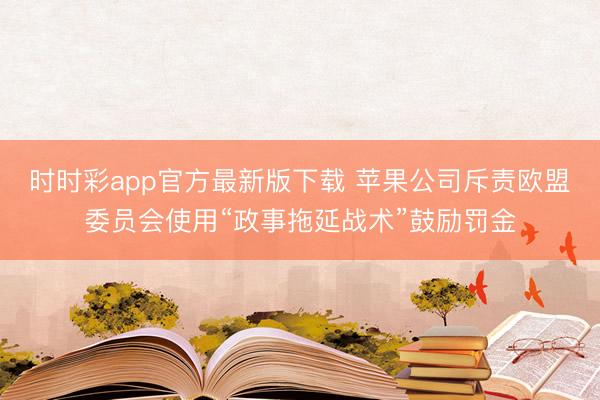 时时彩app官方最新版下载 苹果公司斥责欧盟委员会使用“政事拖延战术”鼓励罚金
