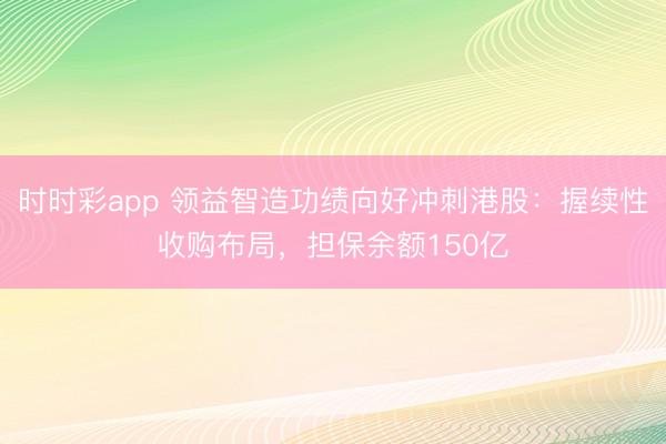 时时彩app 领益智造功绩向好冲刺港股:握续性收购布局,担保余额150亿